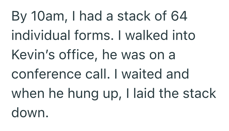 By 10am, I had a stack of 64 individual forms. I walked into Kevin's office, he was on a conference call. I waited and when he hung up, I laid the stack down.