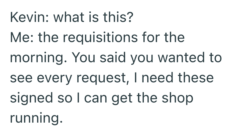Kevin: what is this? Me: the requisitions for the morning. You said you wanted to see every request, I need these signed so I can get the shop running.