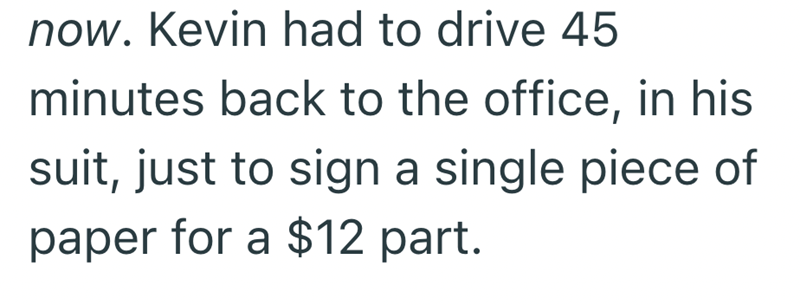 now. Kevin had to drive 45 minutes back to the office, in his suit, just to sign a single piece of paper for a $12 part.