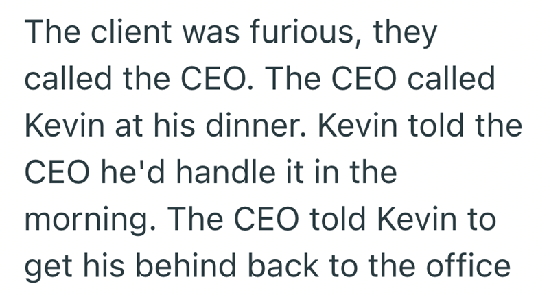 The client was furious, they called the CEO. The CEO called Kevin at his dinner. Kevin told the CEO he'd handle it in the morning. The CEO told Kevin to get his behind back to the office