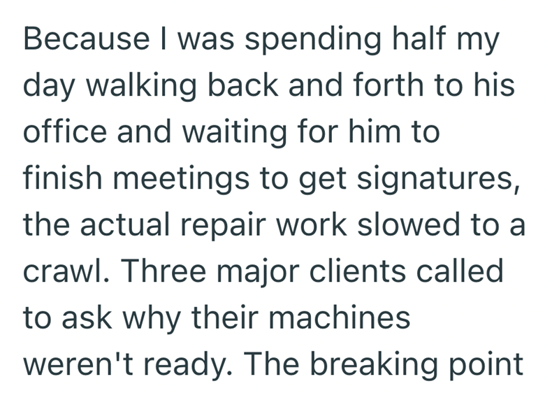 Because I was spending half my day walking back and forth to his office and waiting for him to finish meetings to get signatures, the actual repair work slowed to a crawl. Three major clients called to ask why their machines weren't ready. The breaking point