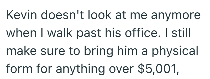 Kevin doesn't look at me anymore when I walk past his office. I still make sure to bring him a physical form for anything over $5,001,
