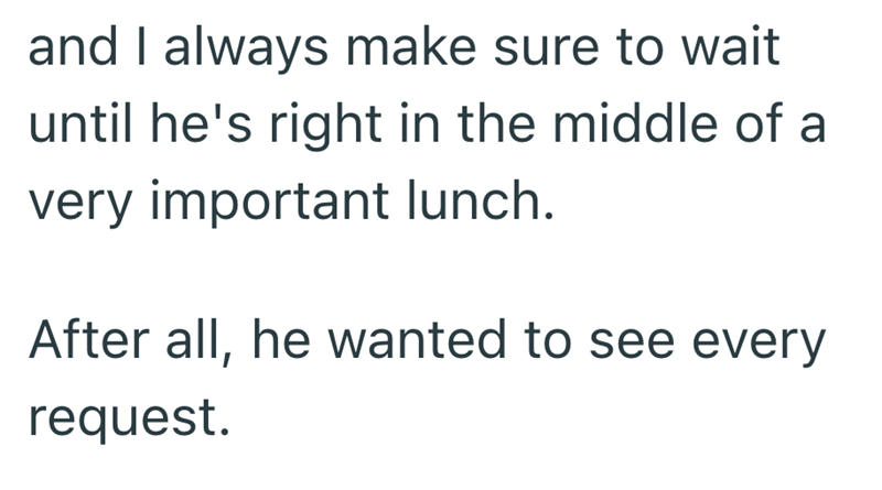 and I always make sure to wait until he's right in the middle of a very important lunch. After all, he wanted to see every request.