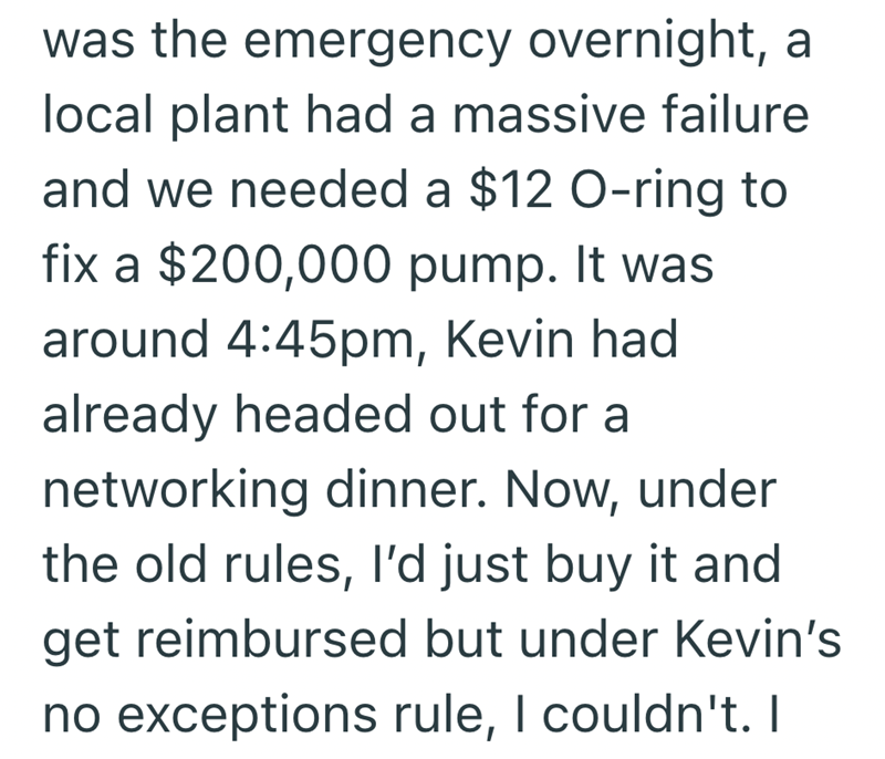 was the emergency overnight, a local plant had a massive failure and we needed a $12 O-ring to fix a $200,000 pump. It was around 4:45pm, Kevin had already headed out for a networking dinner. Now, under the old rules, I'd just buy it and get reimbursed but under Kevin's no exceptions rule, I couldn't. I