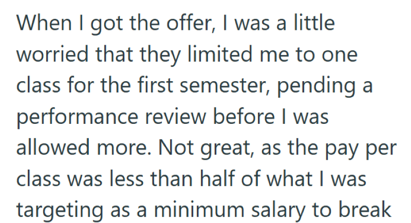 When I got the offer, I was a little worried that they limited me to one class for the first semester, pending a performance review before I was allowed more. Not great, as the pay per class was less than half of what I was targeting as a minimum salary to break