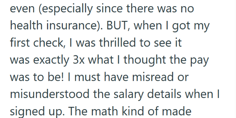even (especially since there was no health insurance). BUT, when I got my first check, I was thrilled to see it was exactly 3x what I thought the pay was to be! I must have misread or misunderstood the salary details when I signed up. The math kind of made