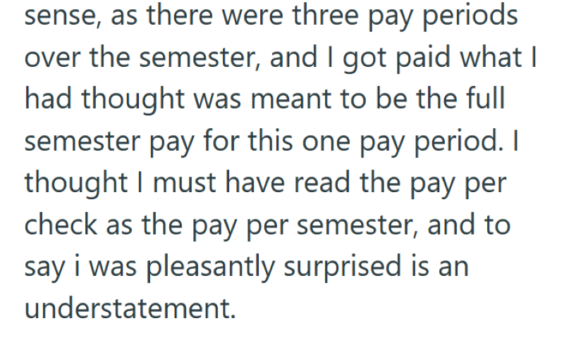sense, as there were three pay periods over the semester, and I got paid what I had thought was meant to be the full semester pay for this one pay period. I thought I must have read the pay per check as the pay per semester, and to say i was pleasantly surprised is an understatement.