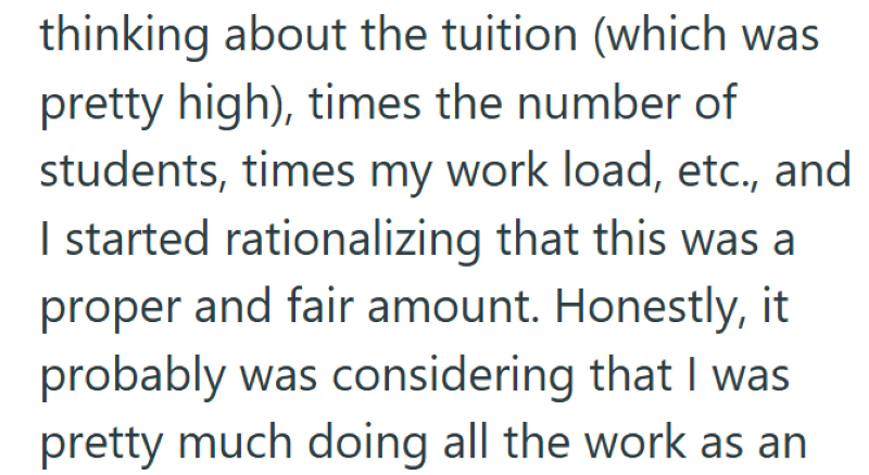 thinking about the tuition (which was pretty high), times the number of students, times my work load, etc., and I started rationalizing that this was a proper and fair amount. Honestly, it probably was considering that I was pretty much doing all the work as an