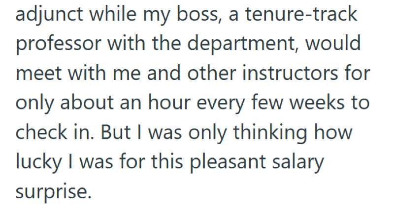 adjunct while my boss, a tenure-track professor with the department, would meet with me and other instructors for only about an hour every few weeks to check in. But I was only thinking how lucky I was for this pleasant salary surprise.