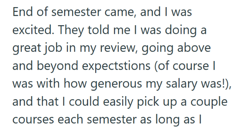 End of semester came, and I was excited. They told me I was doing a great job in my review, going above and beyond expectstions (of course I was with how generous my salary was!), and that I could easily pick up a couple courses each semester as long as I