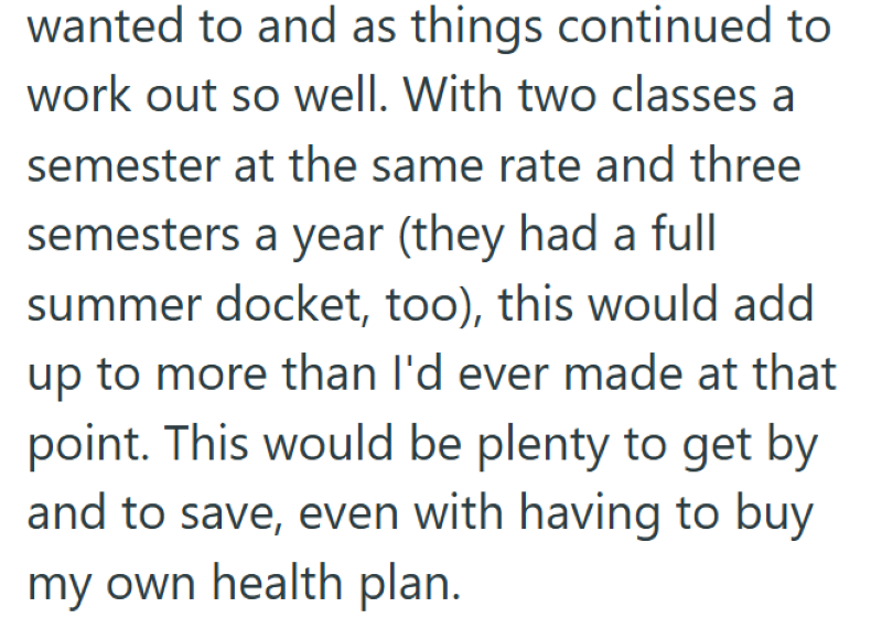 wanted to and as things continued to work out so well. With two classes a semester at the same rate and three semesters a year (they had a full summer docket, too), this would add up to more than I'd ever made at that point. This would be plenty to get by and to save, even with having to buy my own health plan.
