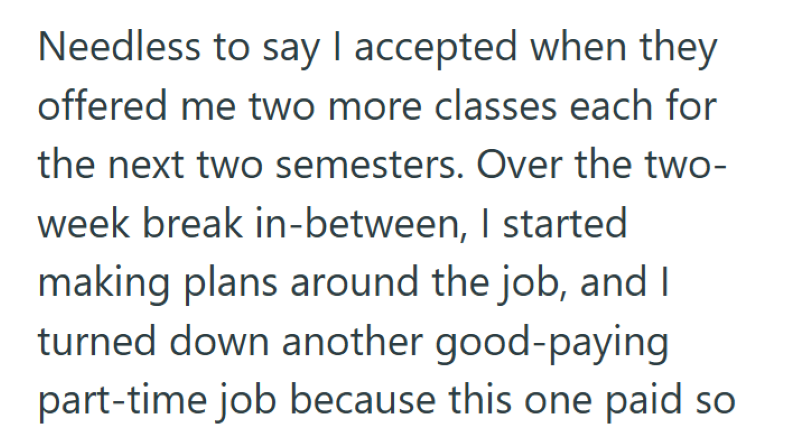 Needless to say I accepted when they offered me two more classes each for the next two semesters. Over the two- week break in-between, I started making plans around the job, and I turned down another good-paying part-time job because this one paid so