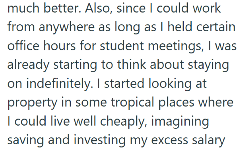 much better. Also, since I could work from anywhere as long as I held certain office hours for student meetings, I was already starting to think about staying on indefinitely. I started looking at property in some tropical places where I could live well cheaply, imagining saving and investing my excess salary