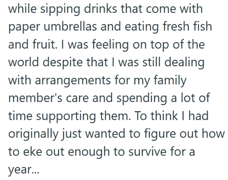 while sipping drinks that come with paper umbrellas and eating fresh fish and fruit. I was feeling on top of the world despite that I was still dealing with arrangements for my family member's care and spending a lot of time supporting them. To think I had originally just wanted to figure out how to eke out enough to survive for a year...