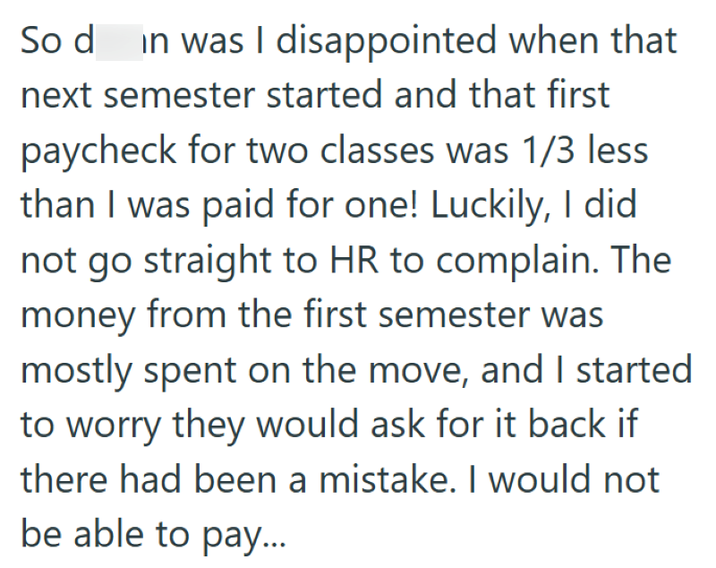 So d in was I disappointed when that next semester started and that first paycheck for two classes was 1/3 less than I was paid for one! Luckily, I did not go straight to HR to complain. The money from the first semester was mostly spent on the move, and I started to worry they would ask for it back if there had been a mistake. I would not be able to pay...