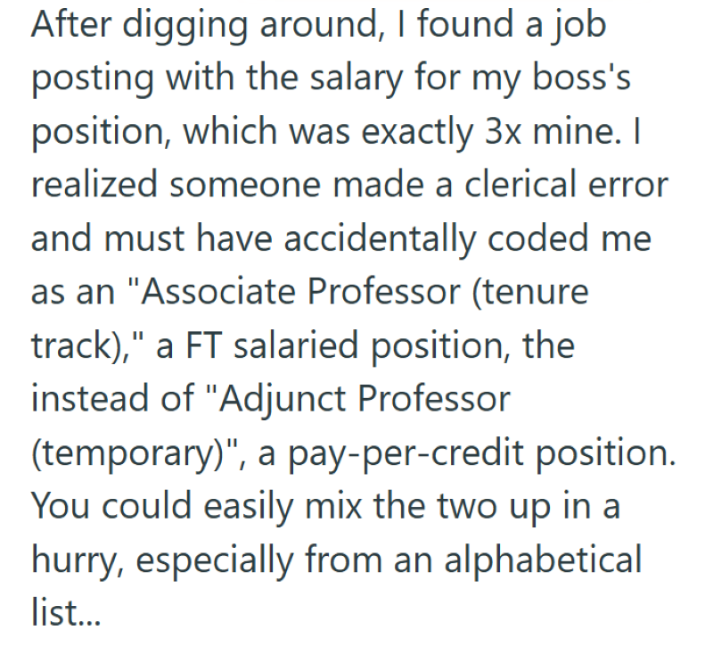 After digging around, I found a job posting with the salary for my boss's position, which was exactly 3x mine. I realized someone made a clerical error and must have accidentally coded me as an "Associate Professor (tenure track)," a FT salaried position, the instead of "Adjunct Professor (temporary)", a pay-per-credit position. You could easily mix the two up in a hurry, especially from an alphabetical list...