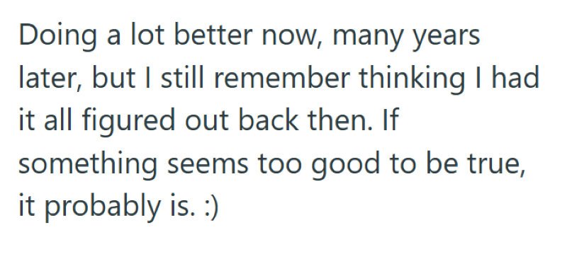 Doing a lot better now, many years later, but I still remember thinking I had it all figured out back then. If something seems too good to be true, it probably is. :)