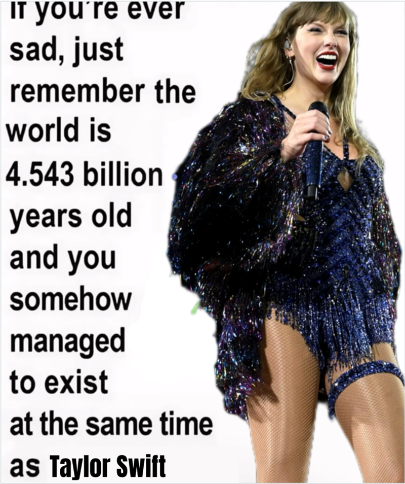 If you're ever sad, just remember the world is 4.543 billion years old and you somehow managed to exist at the same time as Taylor Swift