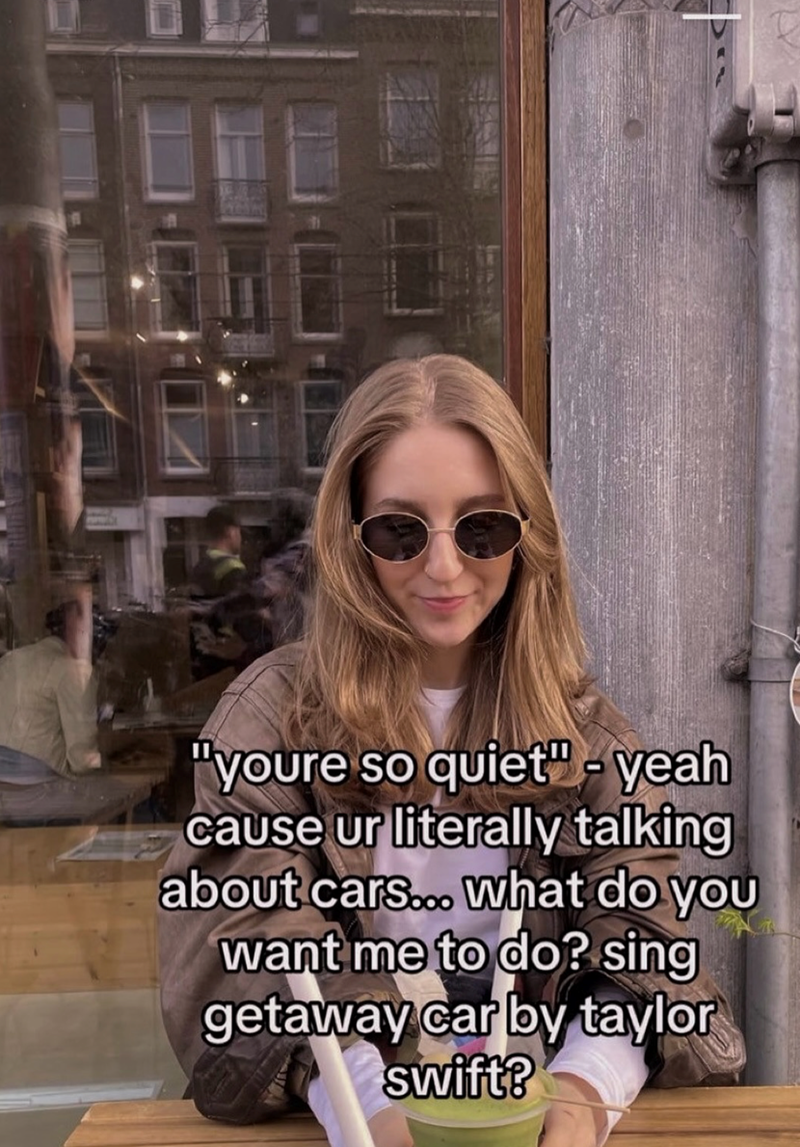 "youre so quiet" - yeah cause ur literally talking about cars... What do you want me to do? sing getaway car by taylor swift?