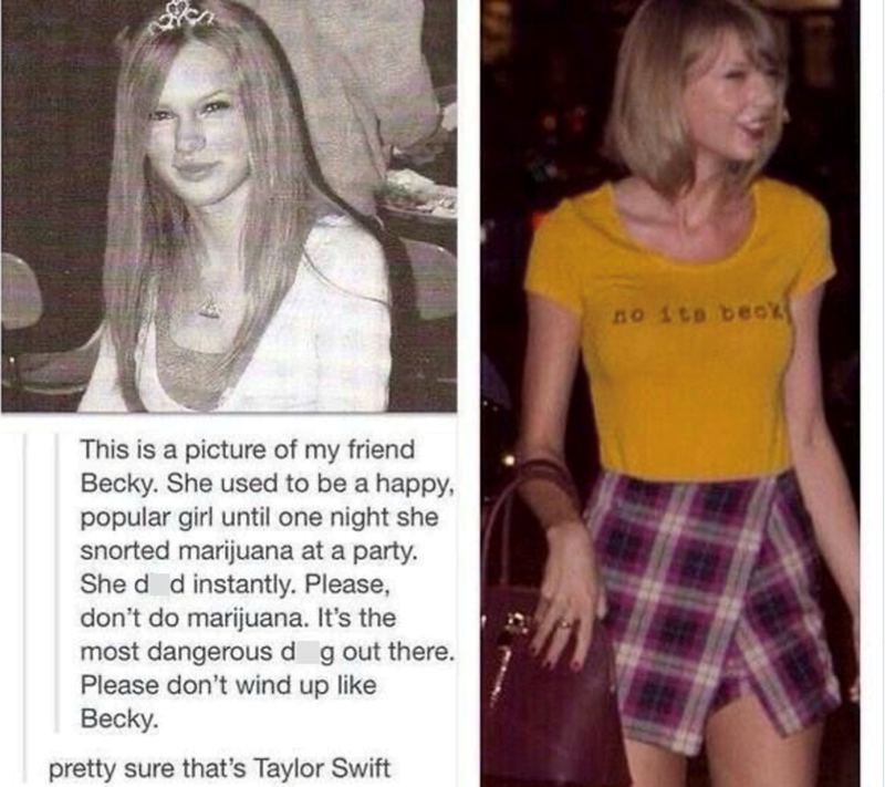 This is a picture of my friend Becky. She used to be a happy, popular girl until one night she snorted marijuana at a party. She d d instantly. Please, don't do marijuana. It's the most dangerous dog out there. Please don't wind up like Becky. pretty sure that's Taylor Swift 574 no its beck