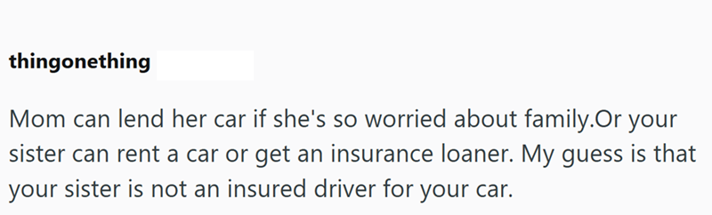thingonething Mom can lend her car if she's so worried about family. Or your sister can rent a car or get an insurance loaner. My guess is that your sister is not an insured driver for your car.