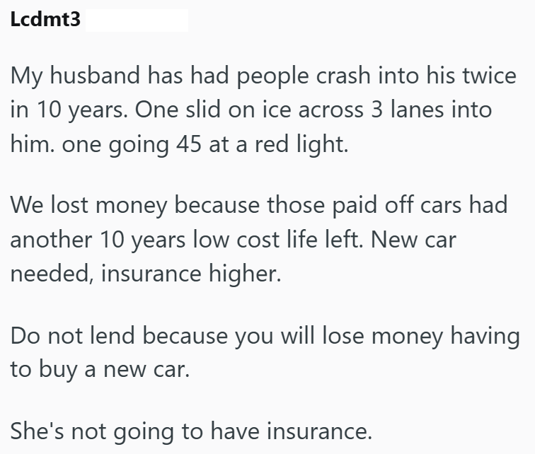 Lcdmt3 My husband has had people crash into his twice in 10 years. One slid on ice across 3 lanes into him. one going 45 at a red light. We lost money because those paid off cars had another 10 years low cost life left. New car needed, insurance higher. Do not lend because you will lose money having to buy a new car. She's not going to have insurance.