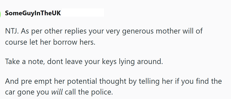 SomeGuyInTheUK NTJ. As per other replies your very generous mother will of course let her borrow hers. Take a note, dont leave your keys lying around. And pre empt her potential thought by telling her if you find the car gone you will call the police.