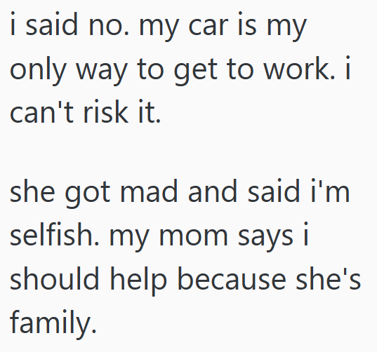 i said no. my car is my only way to get to work. i can't risk it. she got mad and said i'm selfish. my mom says i should help because she's family.
