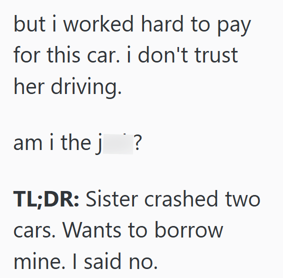 but i worked hard to pay for this car. i don't trust her driving. am i the j`? TL;DR: Sister crashed two cars. Wants to borrow mine. I said no.