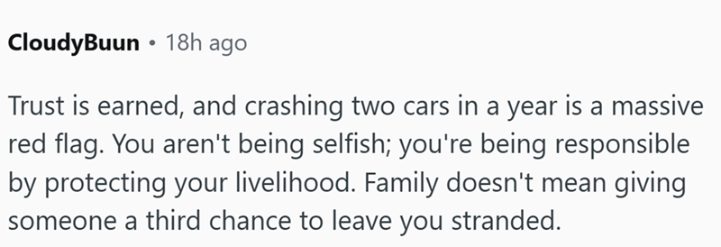 . CloudyBuun ⚫ 18h ago Trust is earned, and crashing two cars in a year is a massive red flag. You aren't being selfish; you're being responsible by protecting your livelihood. Family doesn't mean giving someone a third chance to leave you stranded.