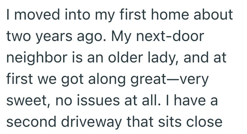 I moved into my first home about two years ago. My next-door neighbor is an older lady, and at first we got along great-very sweet, no issues at all. I have a second driveway that sits close