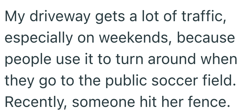 My driveway gets a lot of traffic, especially on weekends, because people use it to turn around when they go to the public soccer field. Recently, someone hit her fence.