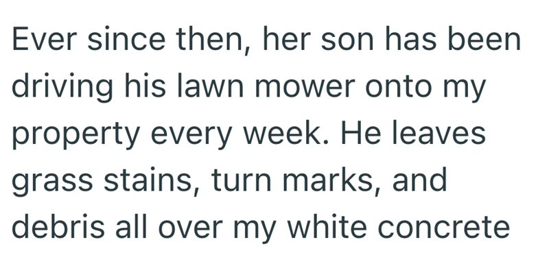 Ever since then, her son has been driving his lawn mower onto my property every week. He leaves grass stains, turn marks, and debris all over my white concrete