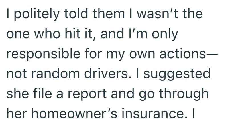 I politely told them I wasn't the one who hit it, and I'm only responsible for my own actions- not random drivers. I suggested she file a report and go through her homeowner's insurance. I