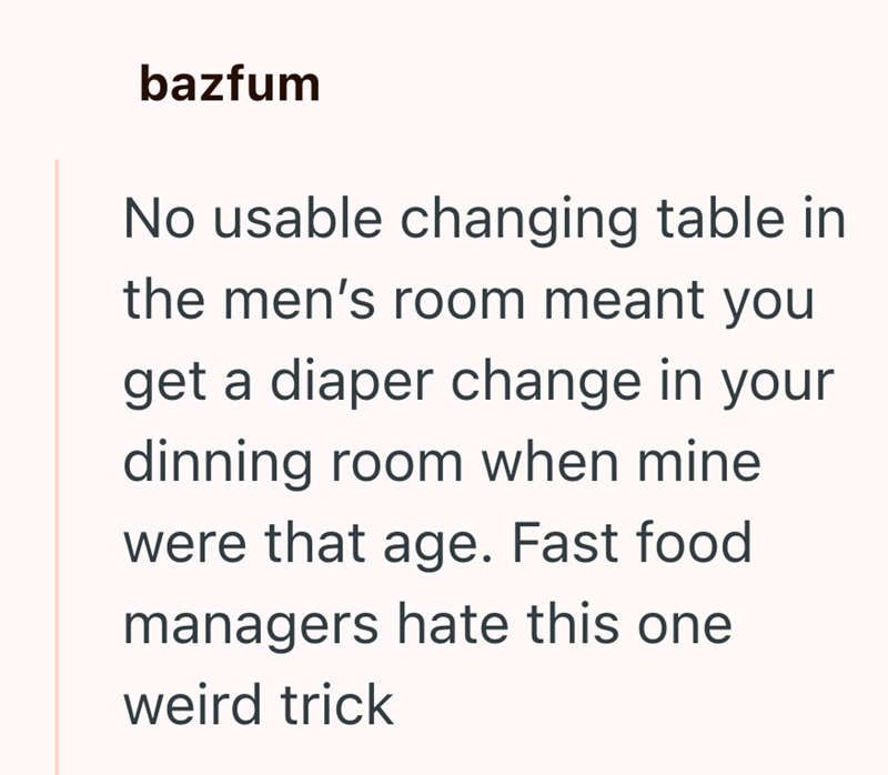 bazfum No usable changing table in the men's room meant you get a diaper change in your dinning room when mine were that age. Fast food managers hate this one weird trick