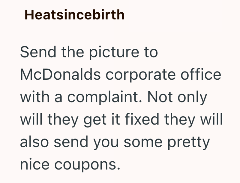 Heatsincebirth Send the picture to McDonalds corporate office with a complaint. Not only will they get it fixed they will also send you some pretty nice coupons.