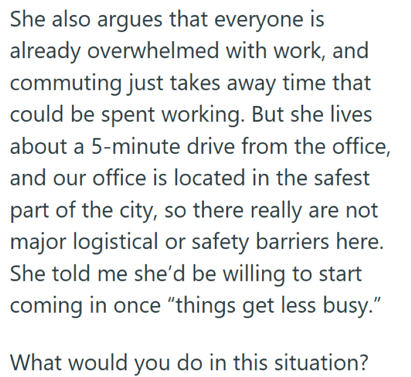 She also argues that everyone is already overwhelmed with work, and commuting just takes away time that could be spent working. But she lives about a 5-minute drive from the office, and our office is located in the safest part of the city, so there really are not major logistical or safety barriers here. She told me she'd be willing to start coming in once "things get less busy." What would you do in this situation?