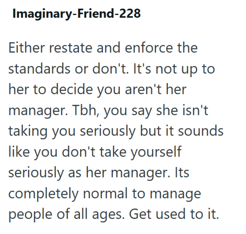 Imaginary-Friend-228 Either restate and enforce the standards or don't. It's not up to her to decide you aren't her manager. Tbh, you say she isn't taking you seriously but it sounds like you don't take yourself seriously as her manager. Its completely normal to manage people of all ages. Get used to it.