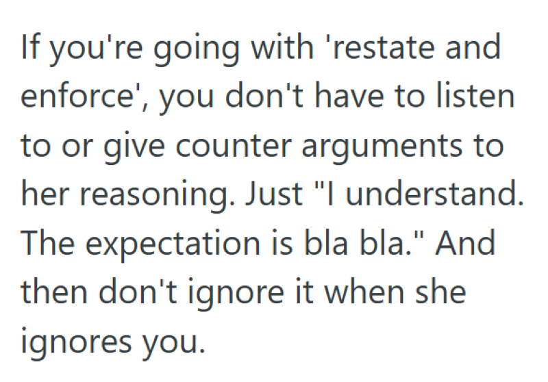 If you're going with 'restate and enforce', you don't have to listen to or give counter arguments to her reasoning. Just "I understand. The expectation is bla bla." And then don't ignore it when she ignores you.