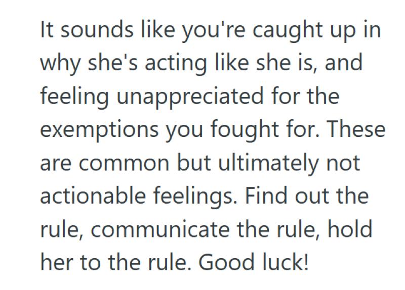 It sounds like you're caught up in why she's acting like she is, and feeling unappreciated for the exemptions you fought for. These are common but ultimately not actionable feelings. Find out the rule, communicate the rule, hold her to the rule. Good luck!