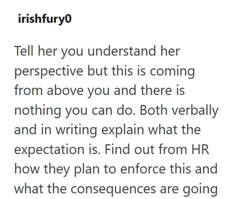 irishfury0 Tell her you understand her perspective but this is coming from above you and there is nothing you can do. Both verbally and in writing explain what the expectation is. Find out from HR how they plan to enforce this and what the consequences are going