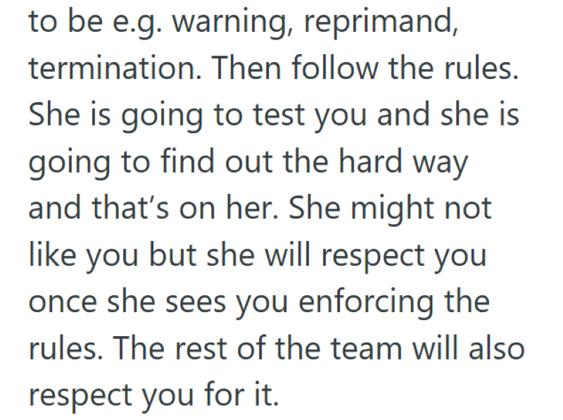 to be e.g. warning, reprimand, termination. Then follow the rules. She is going to test you and she is going to find out the hard way and that's on her. She might not like you but she will respect you once she sees you enforcing the rules. The rest of the team will also respect you for it.