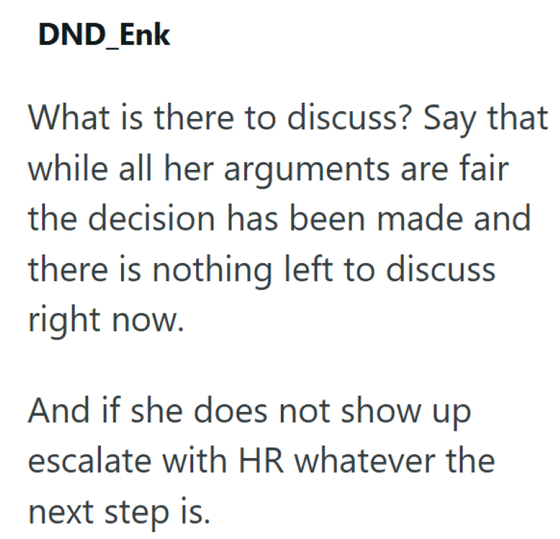DND_Enk What is there to discuss? Say that while all her arguments are fair the decision has been made and there is nothing left to discuss right now. And if she does not show up escalate with HR whatever the next step is.