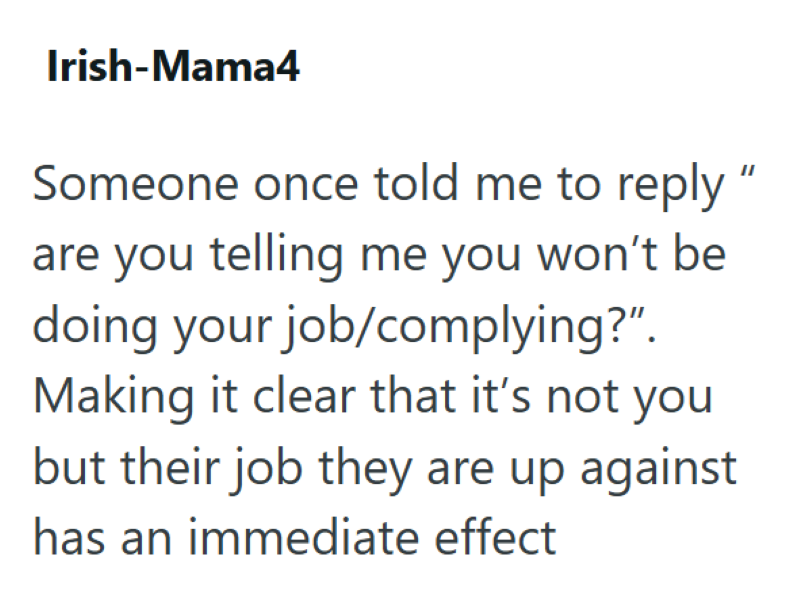 Irish-Mama4 Someone once told me to reply " are you telling me you won't be doing your job/complying?". Making it clear that it's not you but their job they are up against has an immediate effect