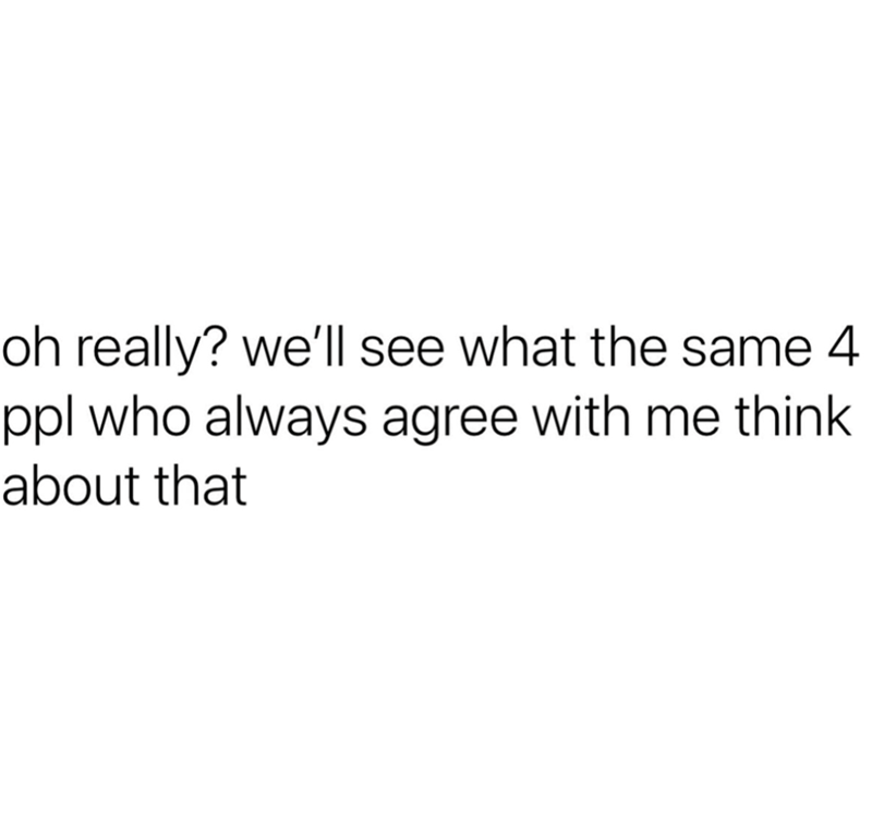 oh really? we'll see what the same 4 ppl who always agree with me think about that