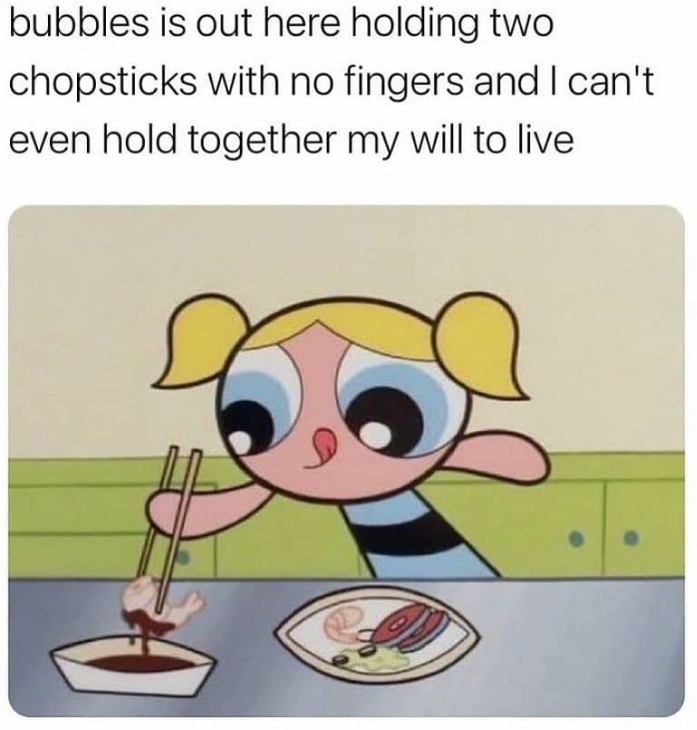 bubbles is out here holding two chopsticks with no fingers and I can't. even hold together my will to live