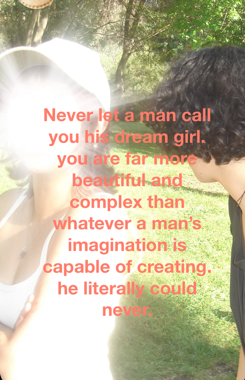 Never let a mán call you his dream girl. you are far more beautiful and complex than whatever a man's imagination is capable of creating. he literally could neve