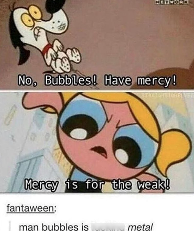 METWORK No, Bubbles! Have mercy! BITHAIGHTLORELVET Mercy is for the weak! fantaween: man bubbles is ......metal