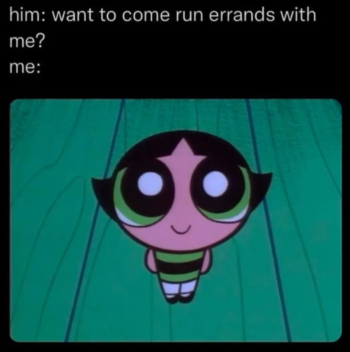 him: want to come run errands with me? me: