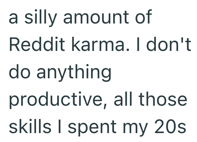 a silly amount of Reddit karma. I don't do anything productive, all those skills I spent my 20s